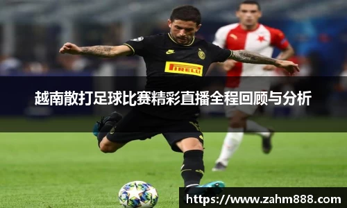 越南散打足球比赛精彩直播全程回顾与分析