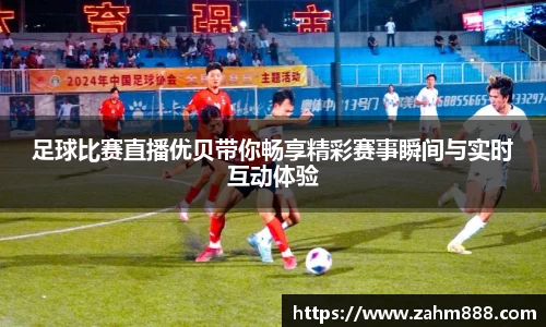 足球比赛直播优贝带你畅享精彩赛事瞬间与实时互动体验