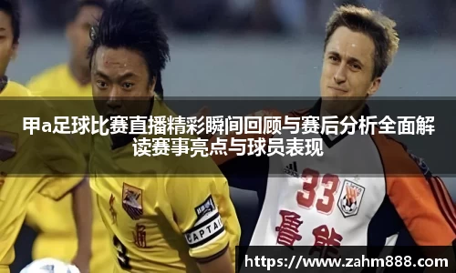 甲a足球比赛直播精彩瞬间回顾与赛后分析全面解读赛事亮点与球员表现