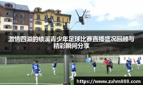 激情四溢的绩溪青少年足球比赛直播盛况回顾与精彩瞬间分享