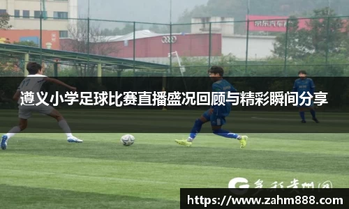 遵义小学足球比赛直播盛况回顾与精彩瞬间分享